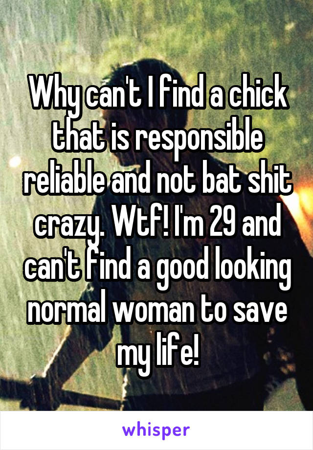 Why can't I find a chick that is responsible reliable and not bat shit crazy. Wtf! I'm 29 and can't find a good looking normal woman to save my life!