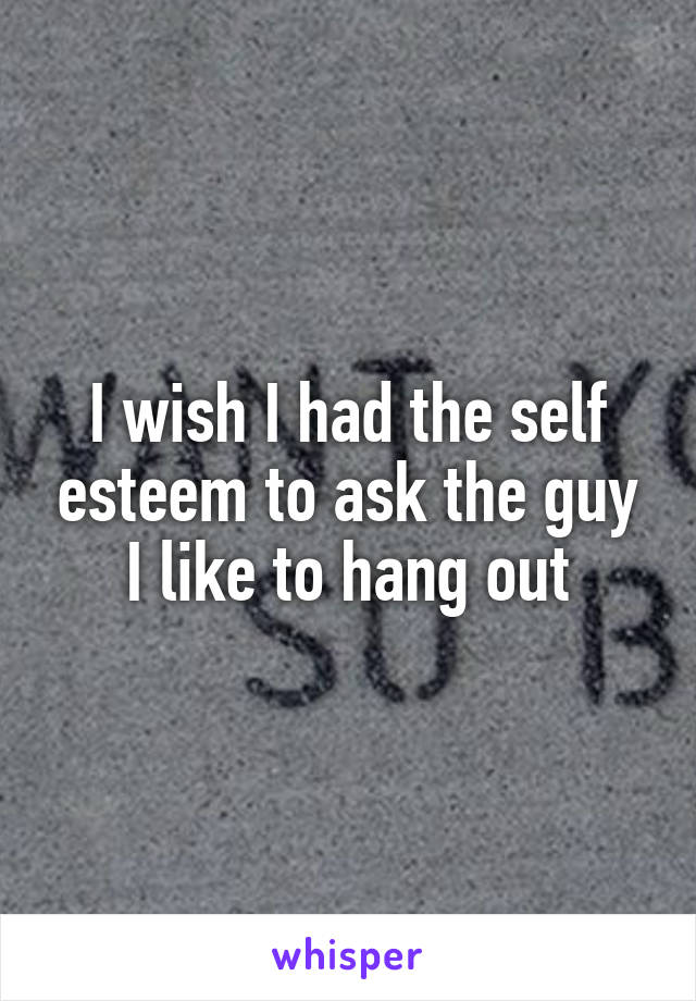 I wish I had the self esteem to ask the guy I like to hang out