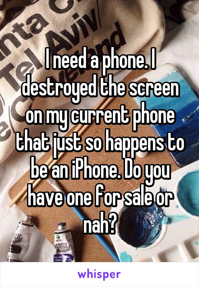 I need a phone. I destroyed the screen on my current phone that just so happens to be an iPhone. Do you have one for sale or nah?