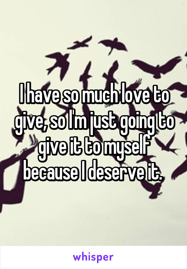 I have so much love to give, so I'm just going to give it to myself because I deserve it. 