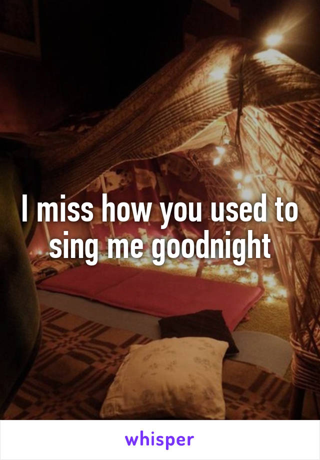 I miss how you used to sing me goodnight