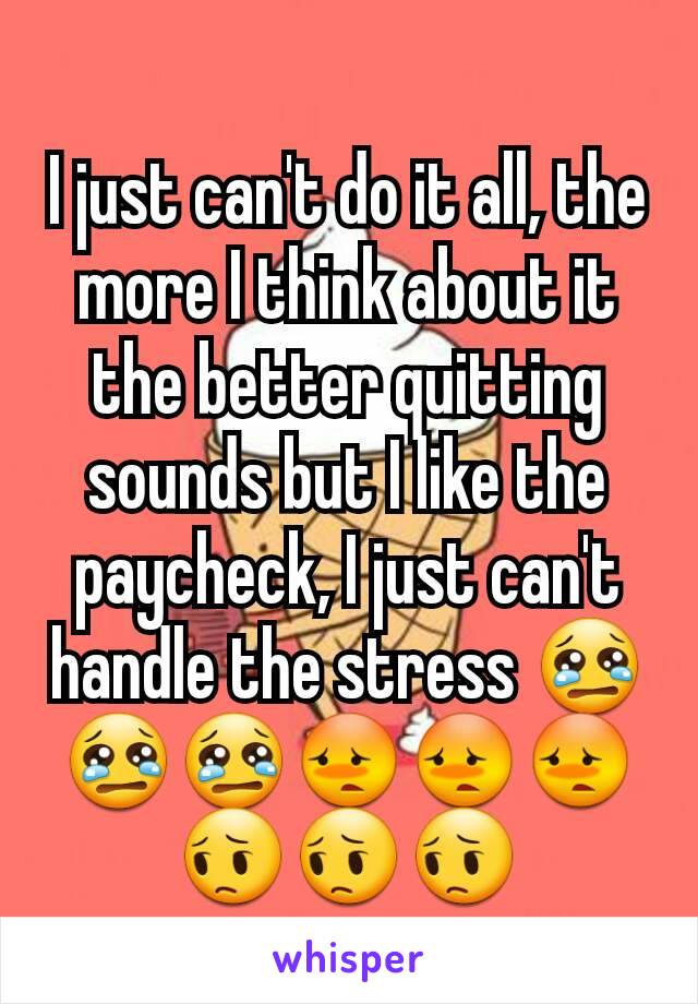 I just can't do it all, the more I think about it the better quitting sounds but I like the paycheck, I just can't handle the stress 😢😢😢😳😳😳😔😔😔