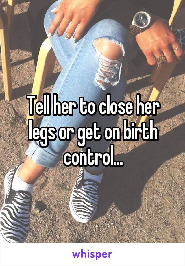 Tell her to close her legs or get on birth control...