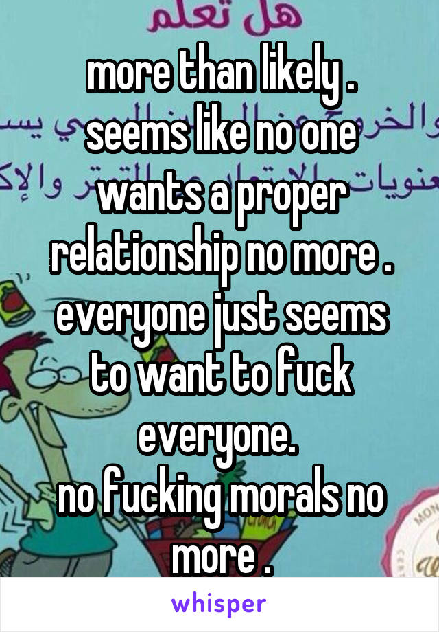 more than likely .
seems like no one wants a proper relationship no more .
everyone just seems to want to fuck everyone. 
no fucking morals no more .