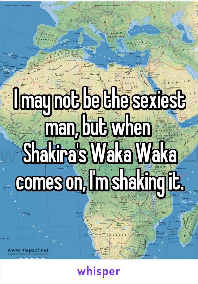 I may not be the sexiest man, but when  Shakira's Waka Waka comes on, I'm shaking it.