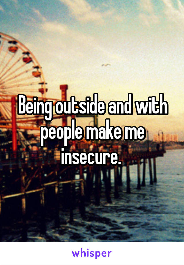 Being outside and with people make me insecure. 
