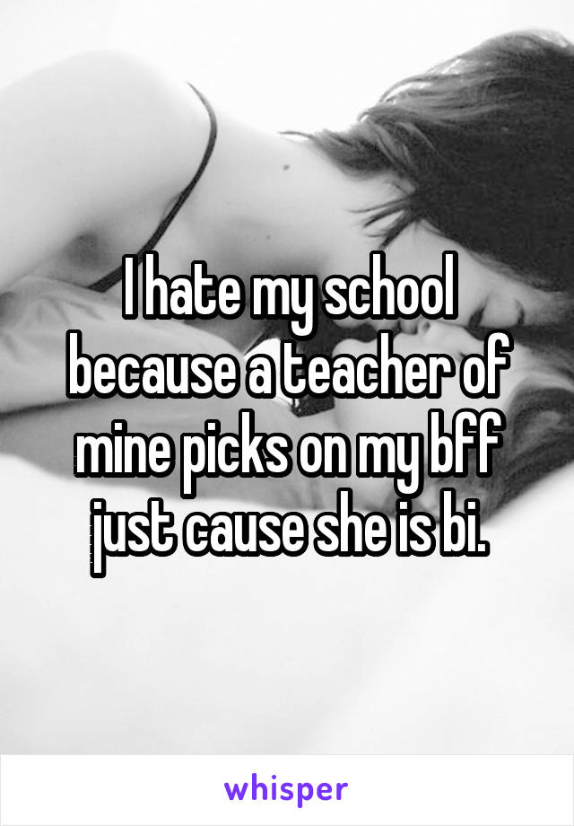 I hate my school because a teacher of mine picks on my bff just cause she is bi.