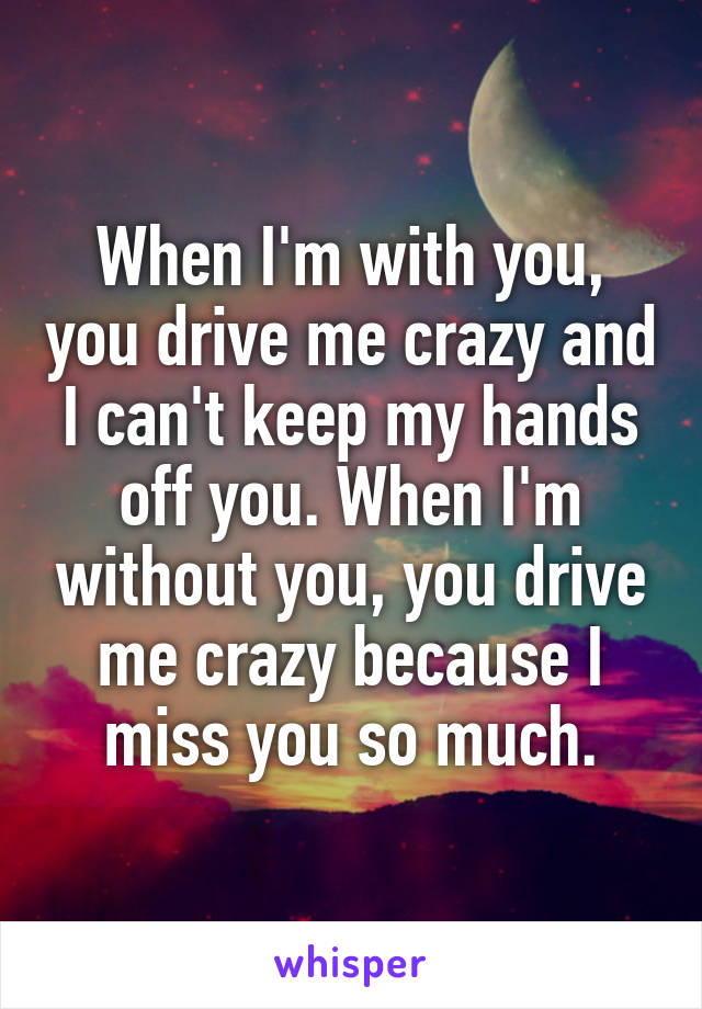 When I'm with you, you drive me crazy and I can't keep my hands off you. When I'm without you, you drive me crazy because I miss you so much.