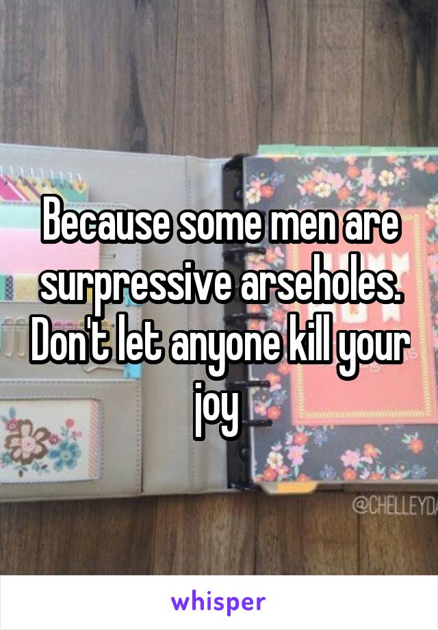 Because some men are surpressive arseholes. Don't let anyone kill your joy 