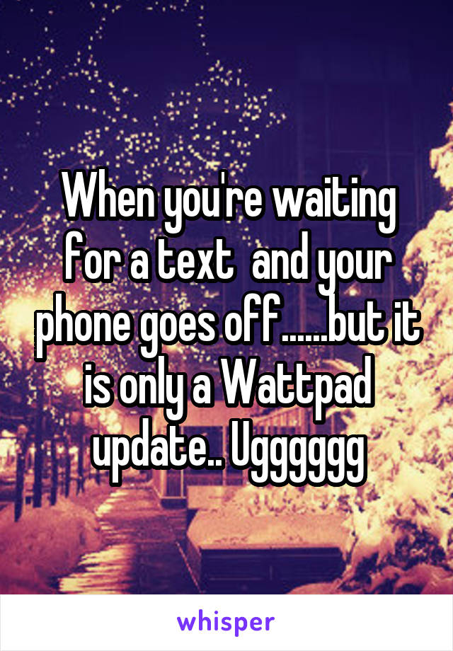 When you're waiting for a text  and your phone goes off......but it is only a Wattpad update.. Ugggggg