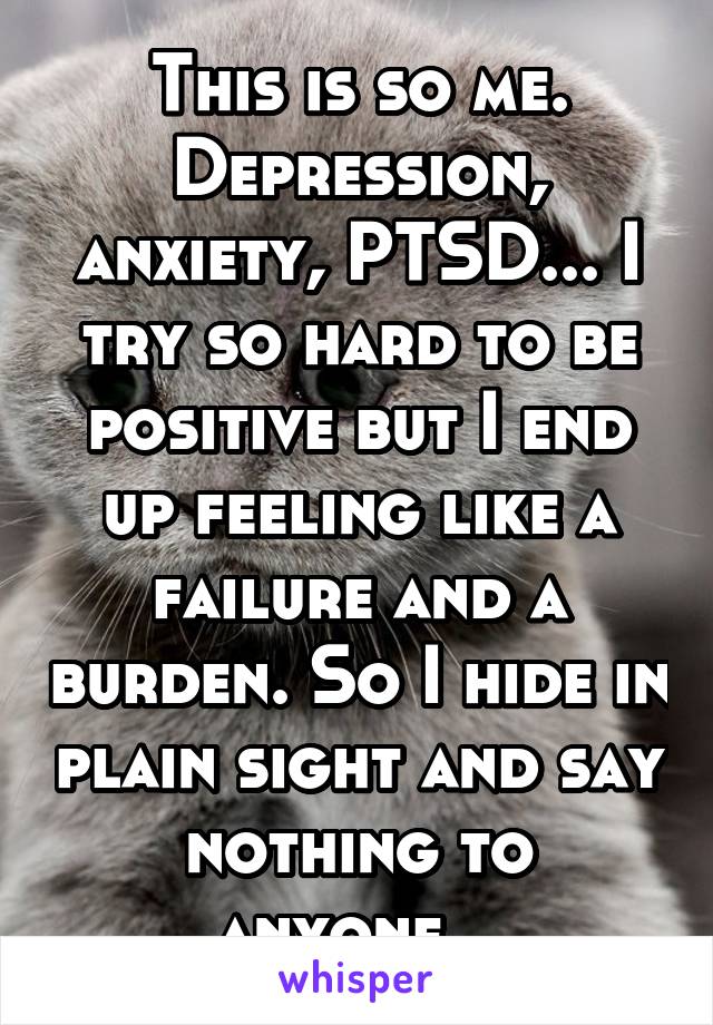 This is so me. Depression, anxiety, PTSD... I try so hard to be positive but I end up feeling like a failure and a burden. So I hide in plain sight and say nothing to anyone...