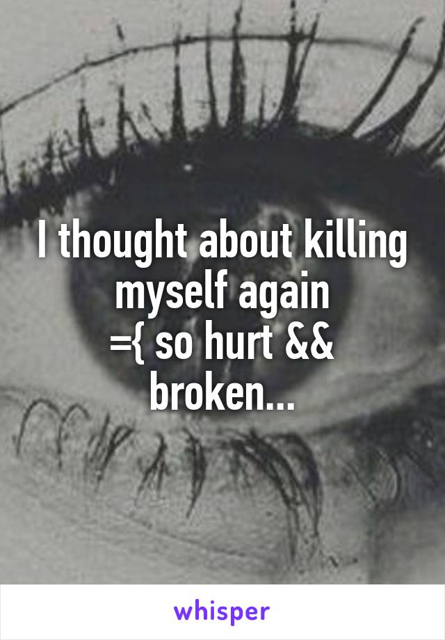 I thought about killing myself again
={ so hurt && broken...