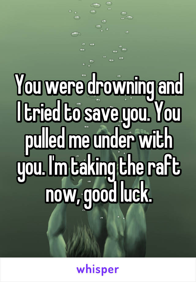 You were drowning and I tried to save you. You pulled me under with you. I'm taking the raft now, good luck.