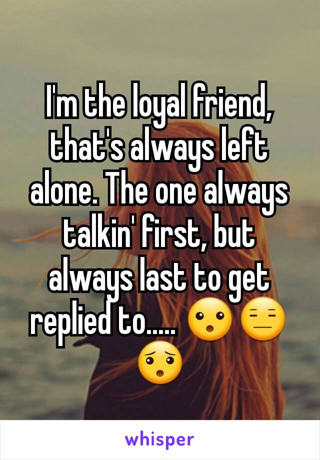 I'm the loyal friend, that's always left alone. The one always talkin' first, but always last to get replied to..... 😮😑😯
