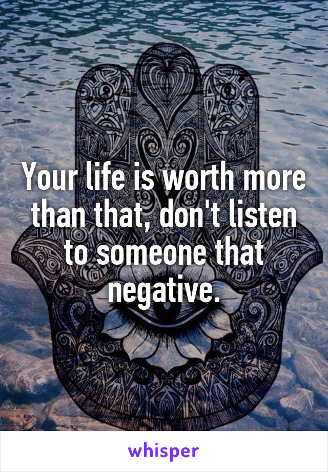 Your life is worth more than that, don't listen to someone that negative.