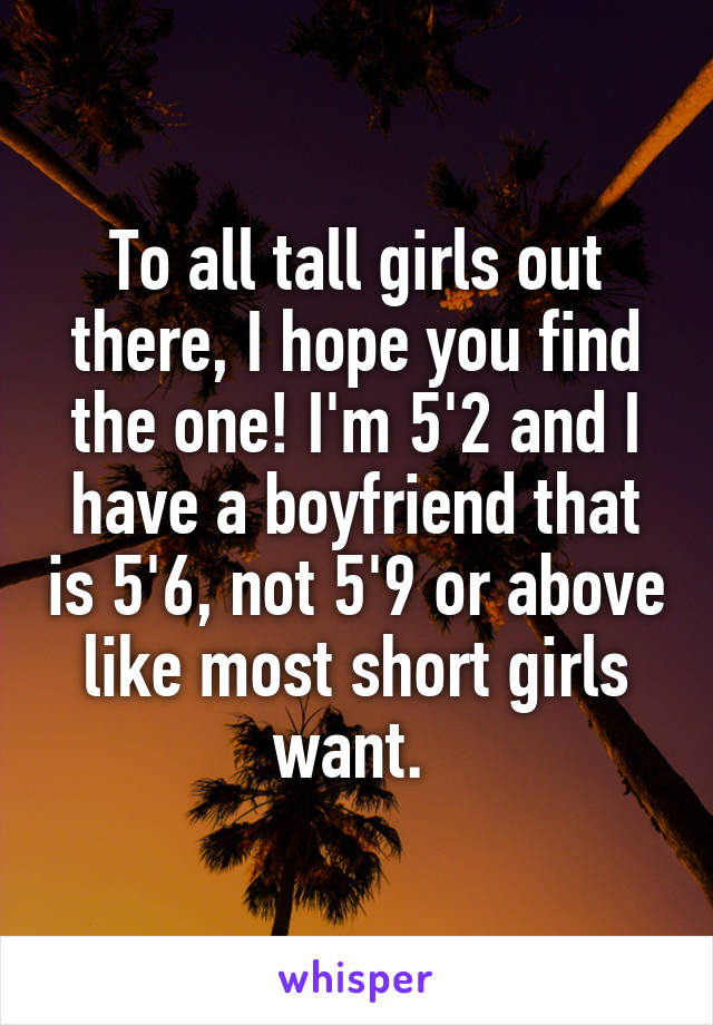 To all tall girls out there, I hope you find the one! I'm 5'2 and I have a boyfriend that is 5'6, not 5'9 or above like most short girls want. 