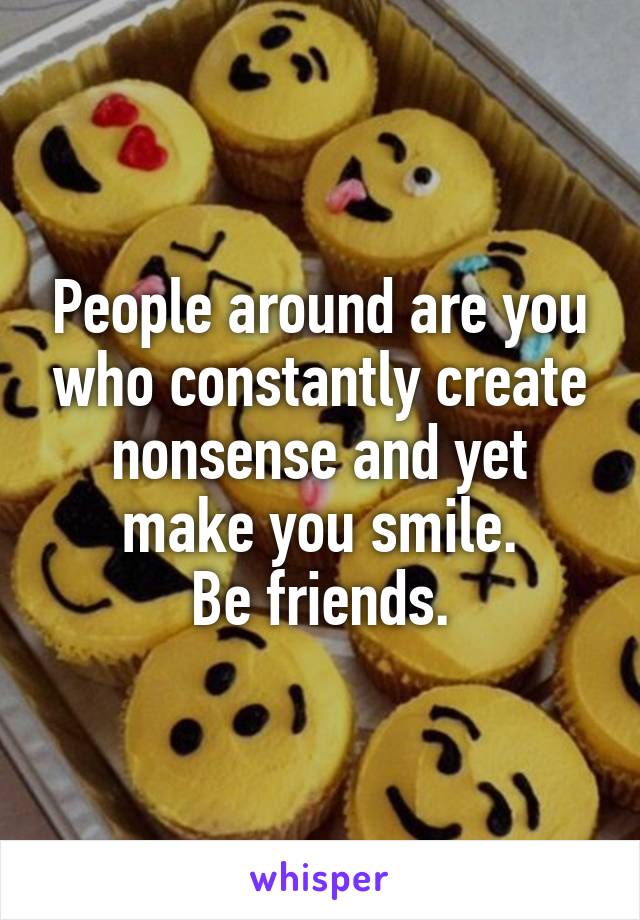 People around are you who constantly create nonsense and yet make you smile.
Be friends.