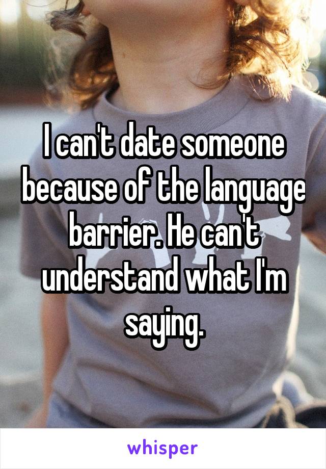 I can't date someone because of the language barrier. He can't understand what I'm saying.