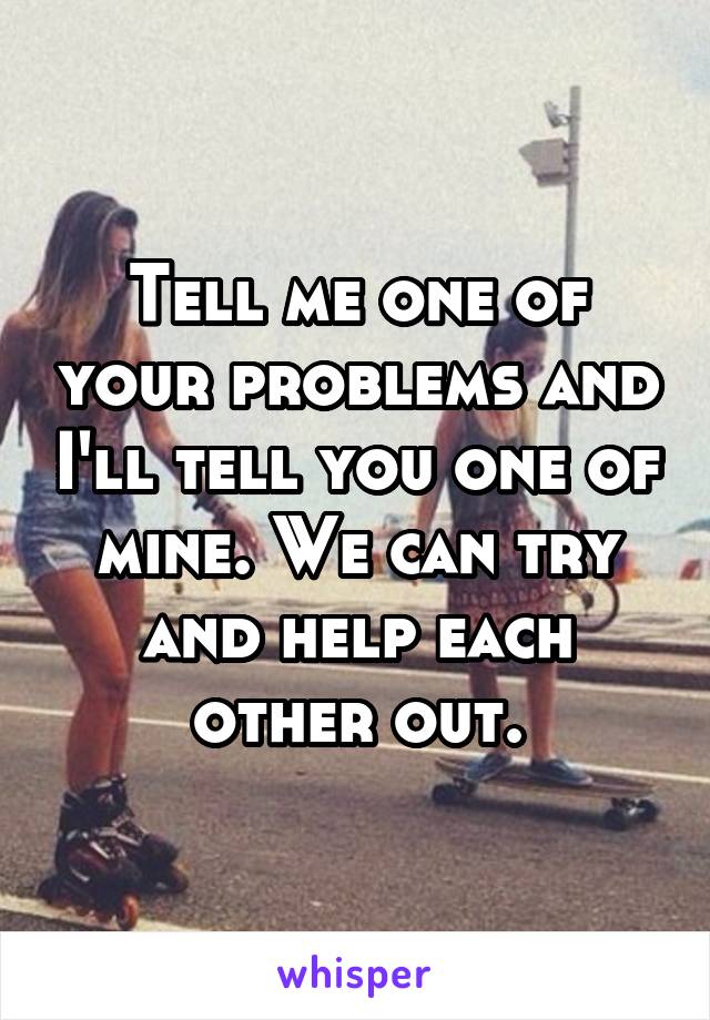 Tell me one of your problems and I'll tell you one of mine. We can try and help each other out.