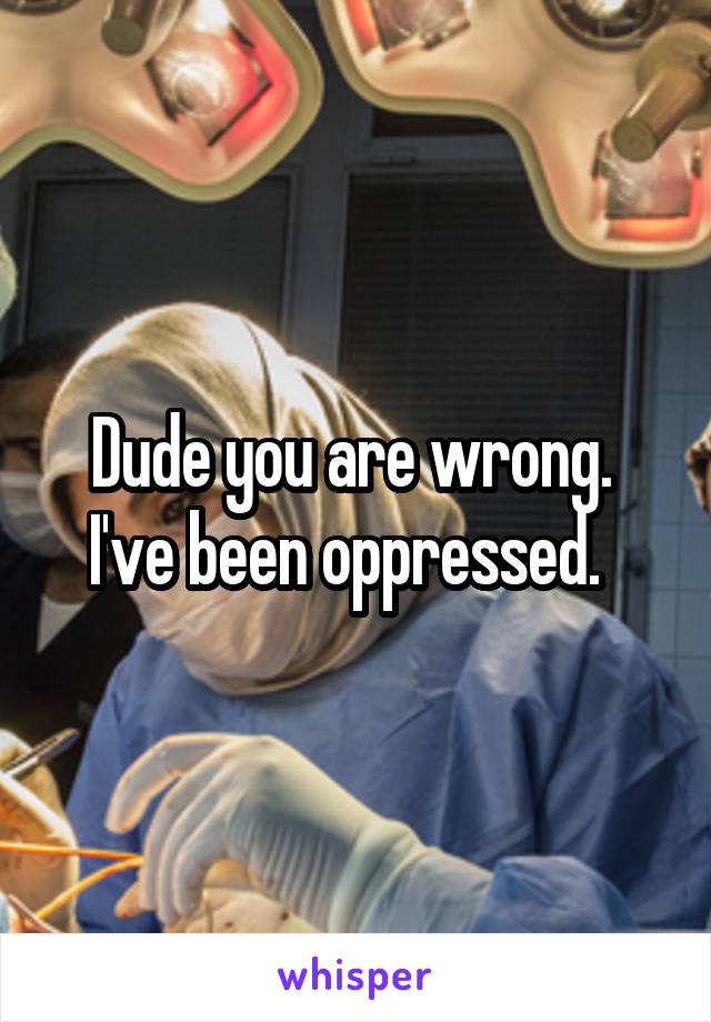 Dude you are wrong.  I've been oppressed.  