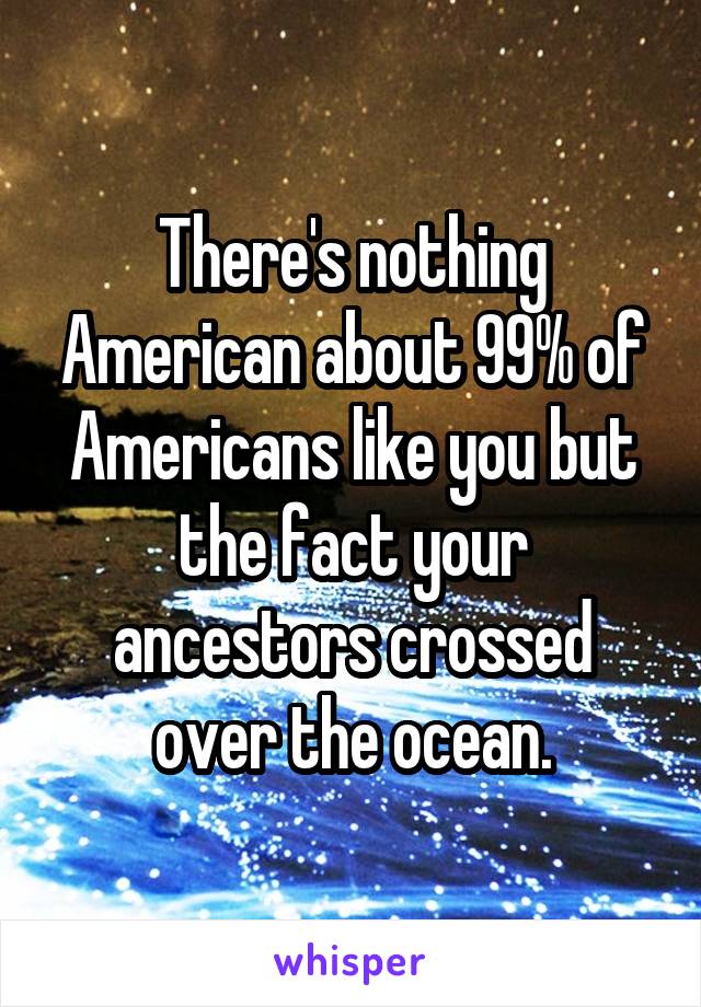 There's nothing American about 99% of Americans like you but the fact your ancestors crossed over the ocean.