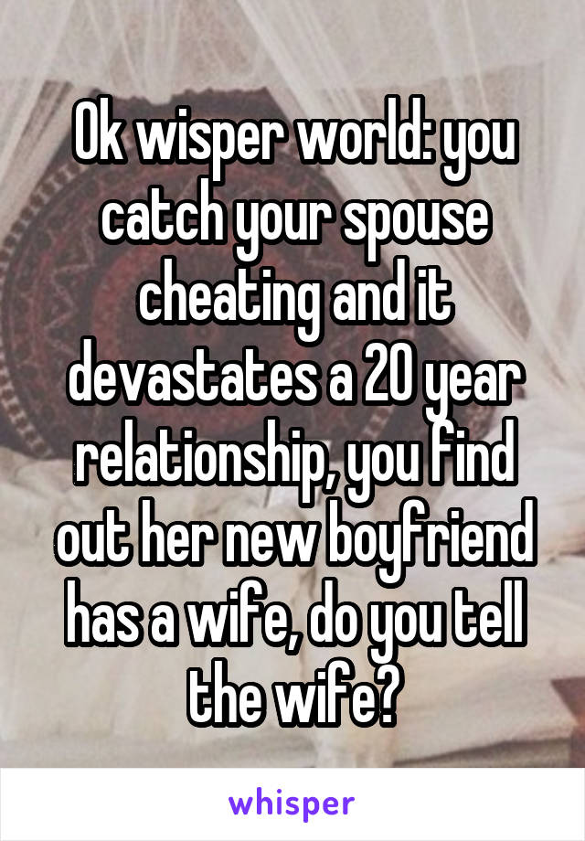 Ok wisper world: you catch your spouse cheating and it devastates a 20 year relationship, you find out her new boyfriend has a wife, do you tell the wife?