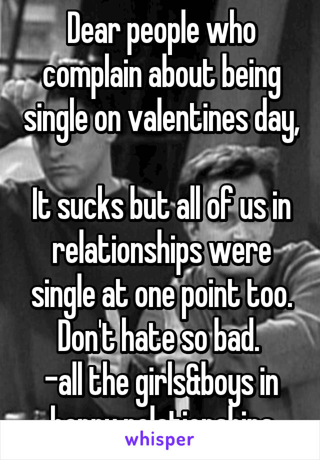 Dear people who complain about being single on valentines day, 
It sucks but all of us in relationships were single at one point too. Don't hate so bad. 
-all the girls&boys in happy relationships