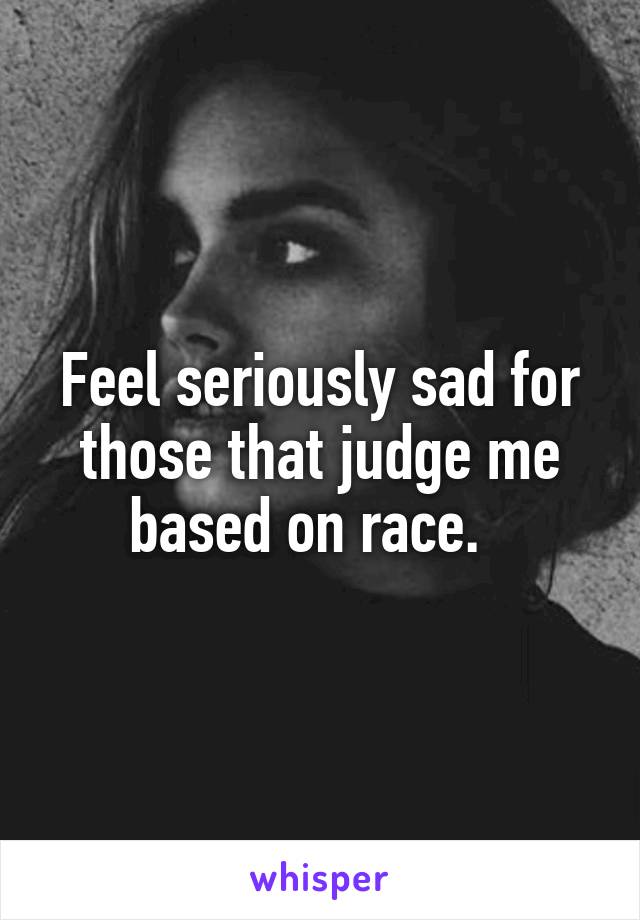 Feel seriously sad for those that judge me based on race.  