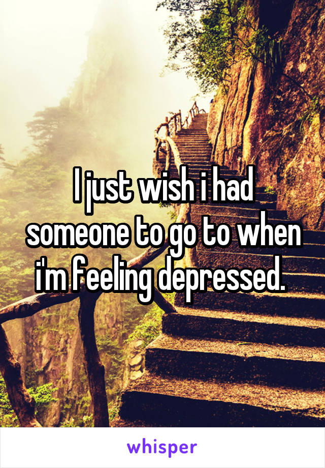 I just wish i had someone to go to when i'm feeling depressed. 