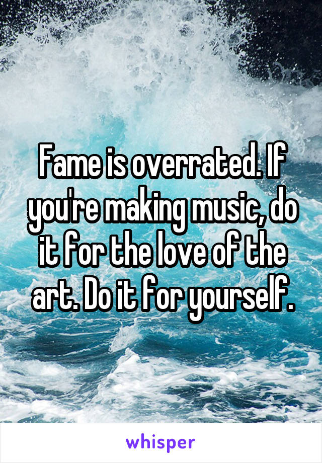Fame is overrated. If you're making music, do it for the love of the art. Do it for yourself.