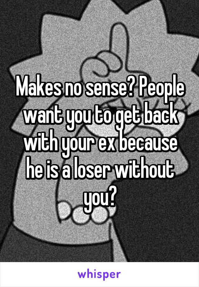 Makes no sense? People want you to get back with your ex because he is a loser without you?
