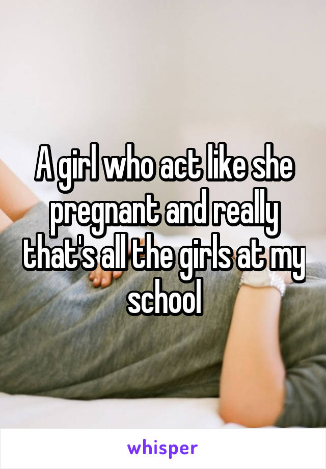 A girl who act like she pregnant and really that's all the girls at my school