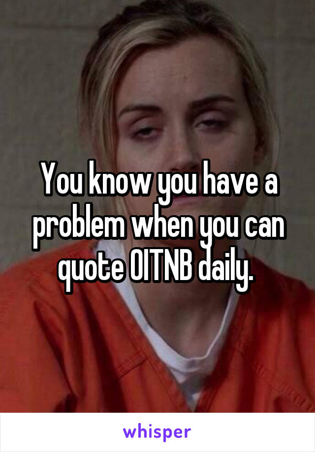 You know you have a problem when you can quote OITNB daily. 