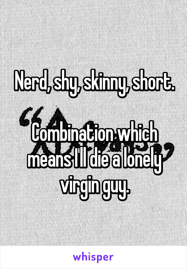 Nerd, shy, skinny, short.

Combination which means I'll die a lonely virgin guy.