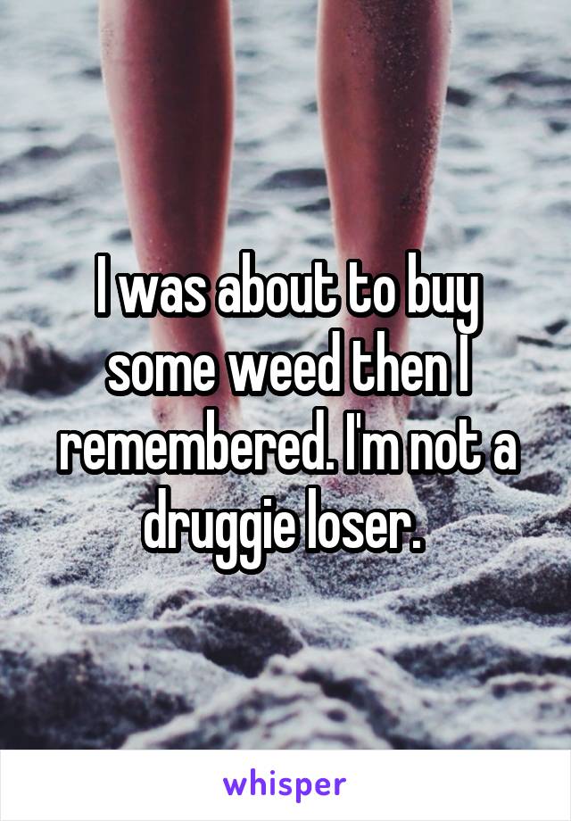 I was about to buy some weed then I remembered. I'm not a druggie loser. 
