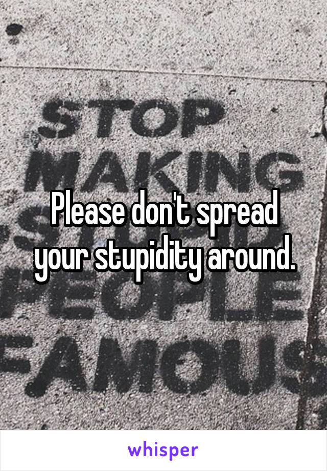 Please don't spread your stupidity around.