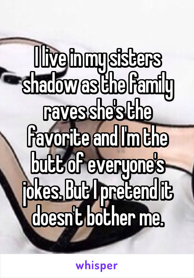 I live in my sisters shadow as the family raves she's the favorite and I'm the butt of everyone's jokes. But I pretend it doesn't bother me.
