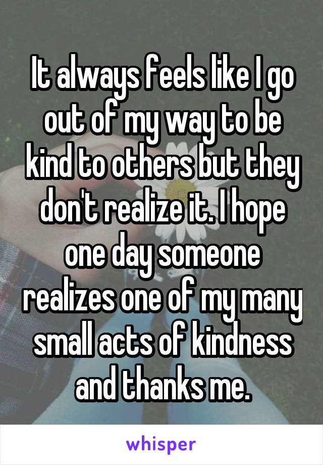It always feels like I go out of my way to be kind to others but they don't realize it. I hope one day someone realizes one of my many small acts of kindness and thanks me.
