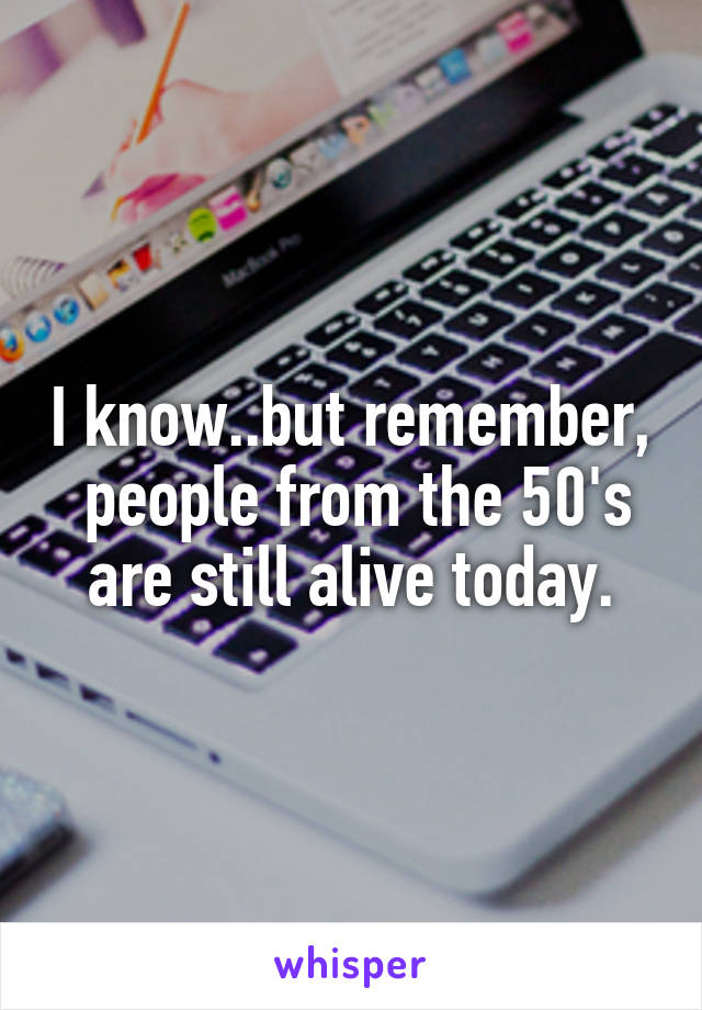 I know..but remember,  people from the 50's are still alive today.