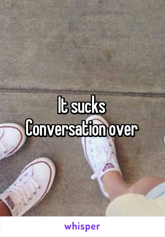 It sucks 
Conversation over 