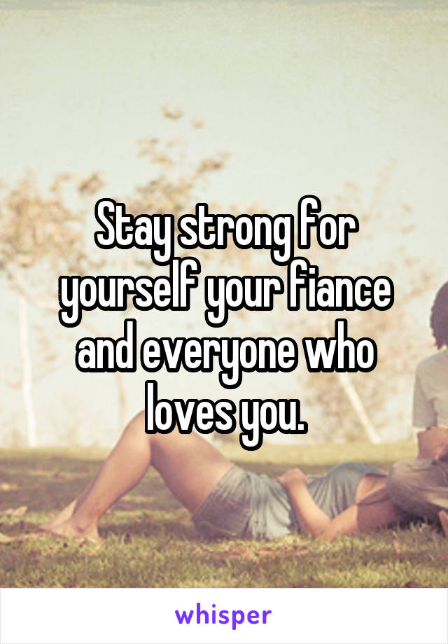 Stay strong for yourself your fiance and everyone who loves you.