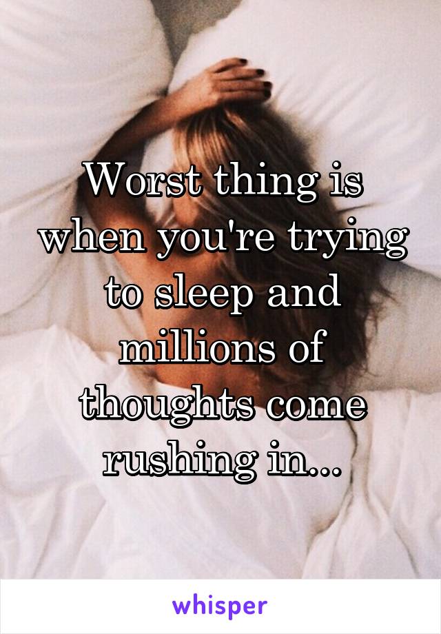 Worst thing is when you're trying to sleep and millions of thoughts come rushing in...