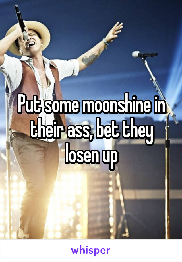 Put some moonshine in their ass, bet they losen up