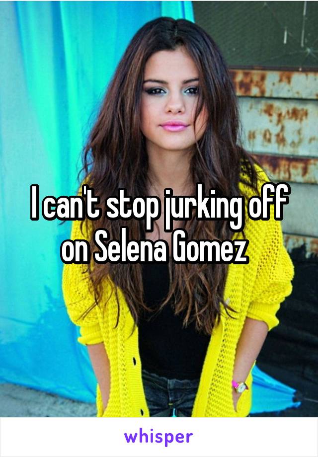 I can't stop jurking off on Selena Gomez  