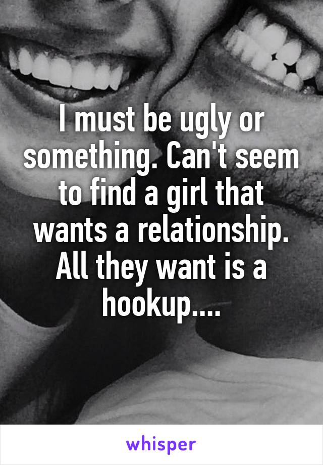 I must be ugly or something. Can't seem to find a girl that wants a relationship. All they want is a hookup....
