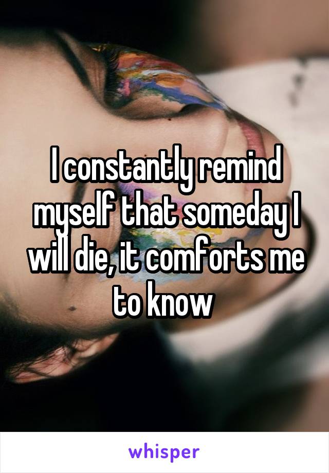 I constantly remind myself that someday I will die, it comforts me to know 