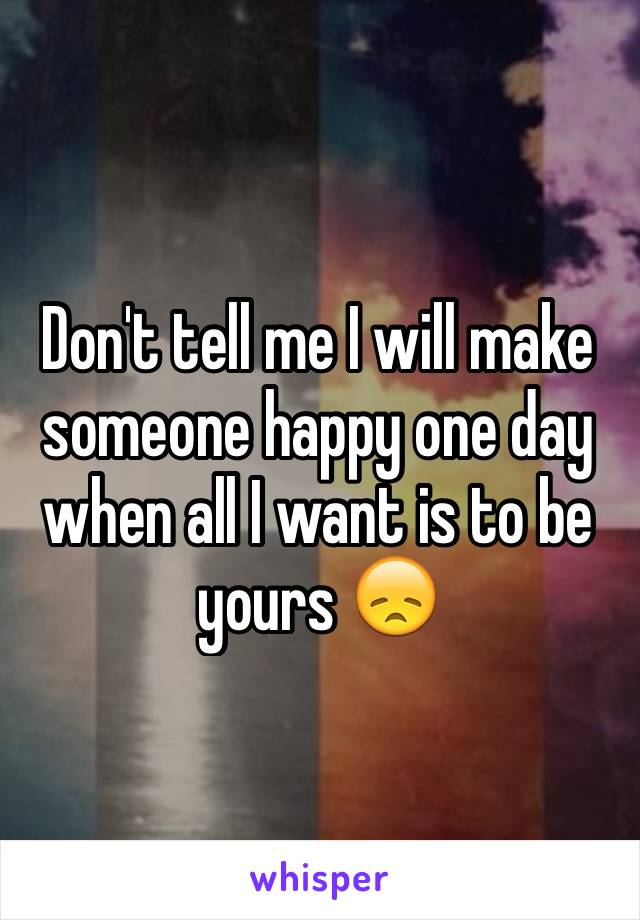 Don't tell me I will make someone happy one day when all I want is to be yours 😞
