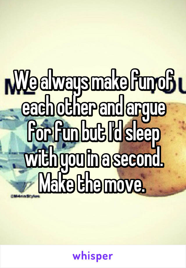 We always make fun of each other and argue for fun but I'd sleep with you in a second. Make the move. 