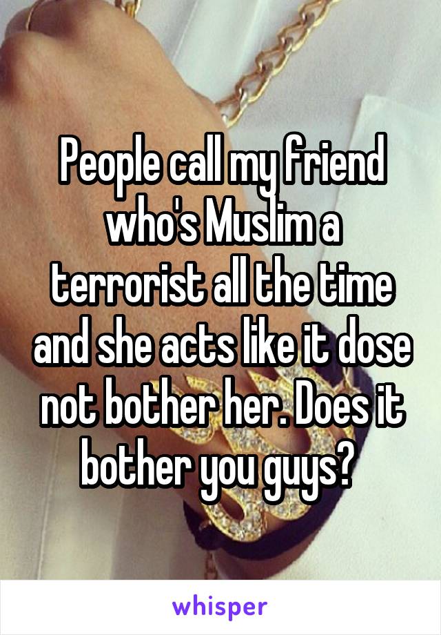 People call my friend who's Muslim a terrorist all the time and she acts like it dose not bother her. Does it bother you guys? 