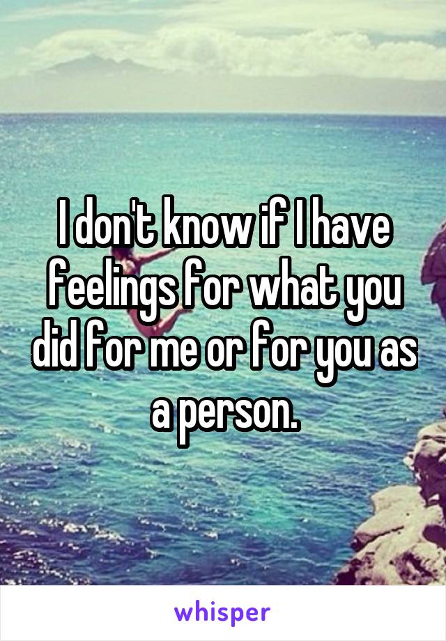 I don't know if I have feelings for what you did for me or for you as a person.
